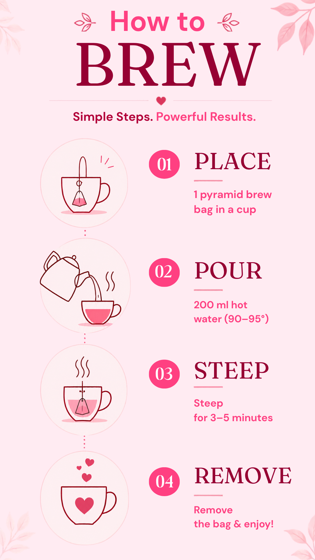 How to brew. Place one pyramid bag in a cup. Pour 200ml hot water at 90 to 95 degrees. Steep 3 to 5 minutes. Remove the bag and enjoy.